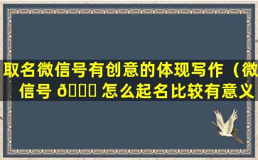 取名微信号有创意的体现写作（微信号 🐞 怎么起名比较有意义 🐬 ）